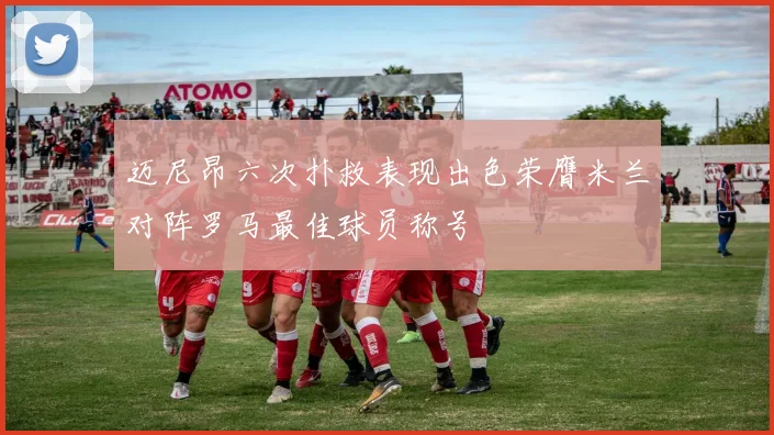 迈尼昂六次扑救表现出色荣膺米兰对阵罗马最佳球员称号