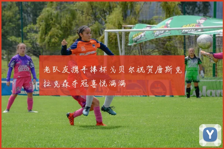 老队友携手捧杯戈贝尔祝贺唐斯克拉克森夺冠喜悦满满