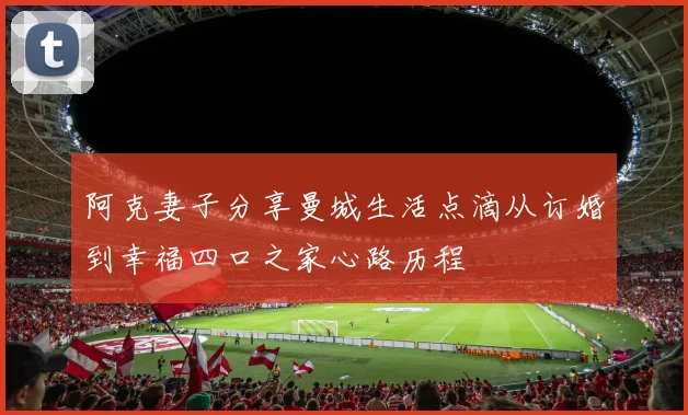 阿克妻子分享曼城生活点滴从订婚到幸福四口之家心路历程