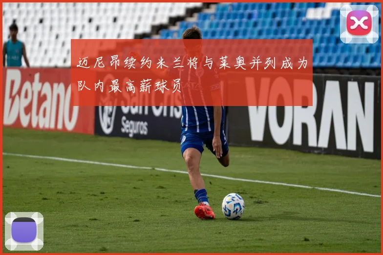 迈尼昂续约米兰将与莱奥并列成为队内最高薪球员