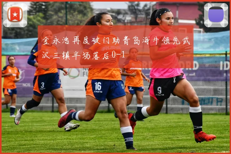 金永浩再度破门助青岛海牛领先武汉三镇半场落后0-1