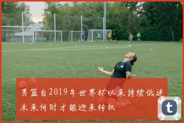 男篮自2019年世界杯以来持续低迷未来何时才能迎来转机