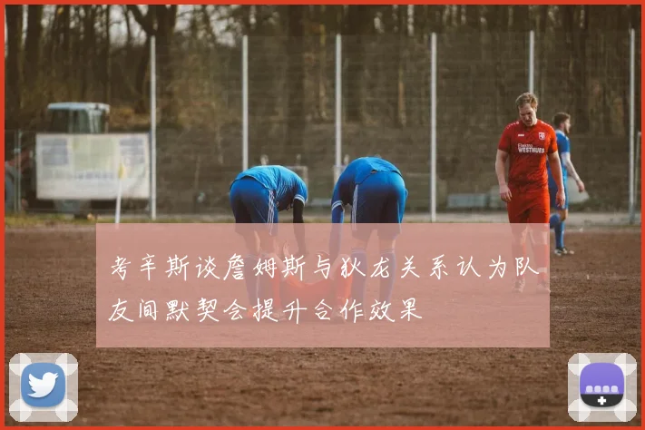 考辛斯谈詹姆斯与狄龙关系认为队友间默契会提升合作效果
