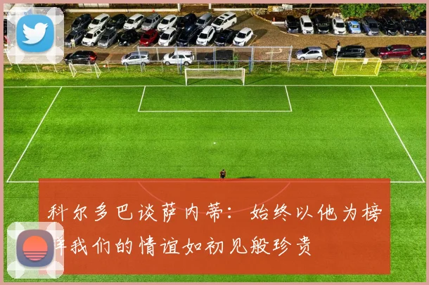科尔多巴谈萨内蒂：始终以他为榜样我们的情谊如初见般珍贵