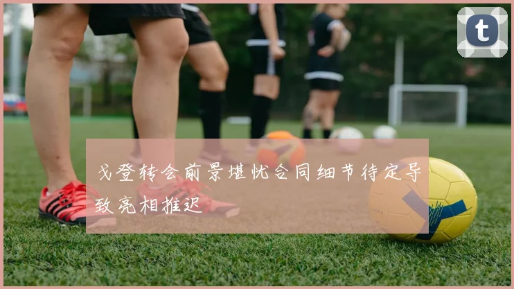 戈登转会前景堪忧合同细节待定导致亮相推迟