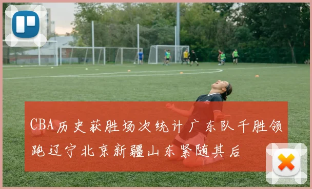 CBA历史获胜场次统计广东队千胜领跑辽宁北京新疆山东紧随其后