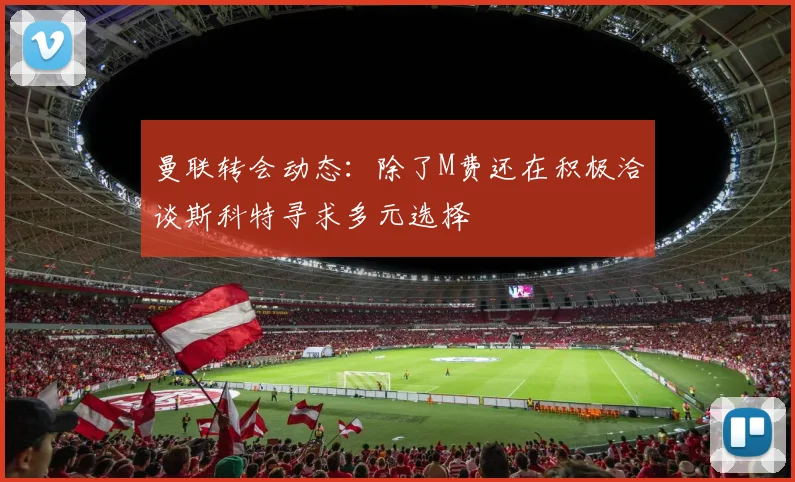 曼联转会动态：除了M费还在积极洽谈斯科特寻求多元选择