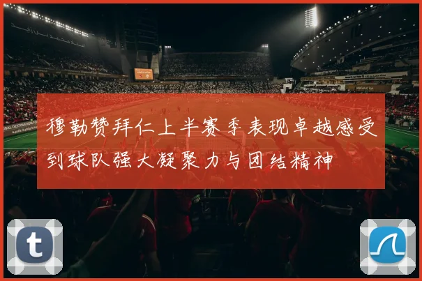 穆勒赞拜仁上半赛季表现卓越感受到球队强大凝聚力与团结精神