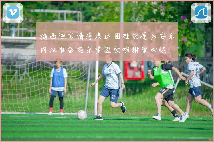 梅西坦言情感表达困难仍愿为安东内拉准备花朵重温初吻甜蜜回忆