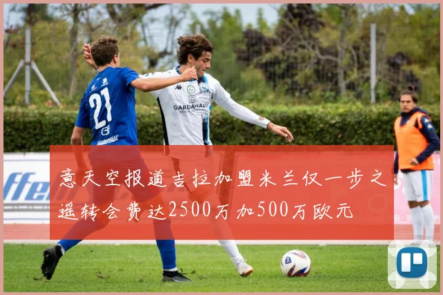 意天空报道吉拉加盟米兰仅一步之遥转会费达2500万加500万欧元