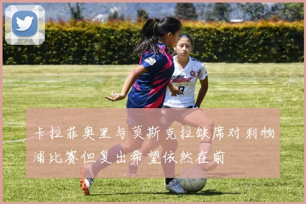 卡拉菲奥里与莫斯克拉缺席对利物浦比赛但复出希望依然在前