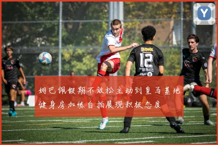 姆巴佩假期不放松主动到皇马基地健身房加练自拍展现积极态度
