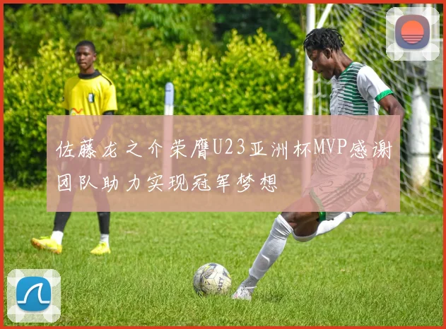 佐藤龙之介荣膺U23亚洲杯MVP感谢团队助力实现冠军梦想