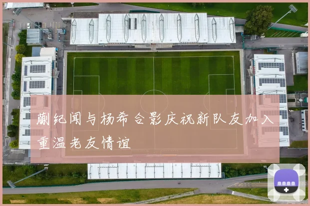 蒯纪闻与杨希合影庆祝新队友加入重温老友情谊