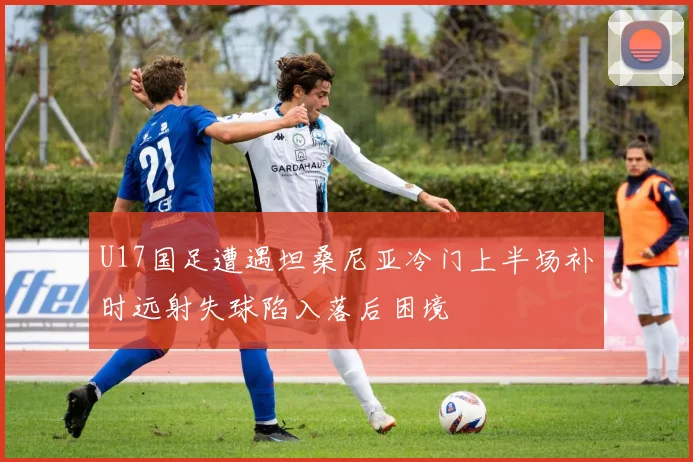 U17国足遭遇坦桑尼亚冷门上半场补时远射失球陷入落后困境