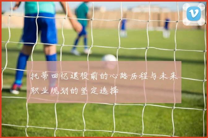 托蒂回忆退役前的心路历程与未来职业规划的坚定选择